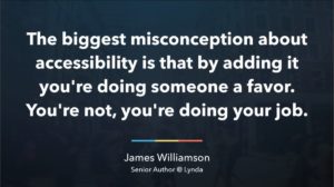 Quote: The biggest misconception about accessibility is that by adding it. you're doing someone a favor. You're not, you're doing your job. By James Williamson